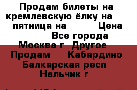 Продам билеты на кремлевскую ёлку на 29.12 пятница на 10.00 › Цена ­ 5 000 - Все города, Москва г. Другое » Продам   . Кабардино-Балкарская респ.,Нальчик г.